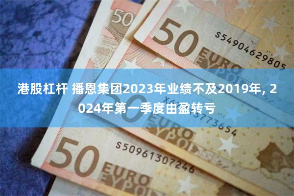 港股杠杆 播恩集团2023年业绩不及2019年, 2024年第一季度由盈转亏