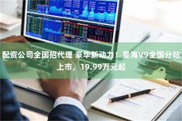 配资公司全国招代理 豪华新动力！星海V9全国分站上市，19.99万元起