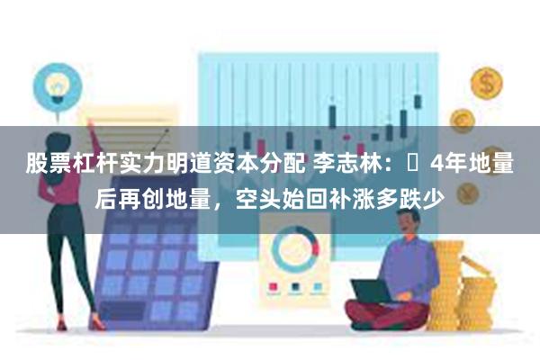 股票杠杆实力明道资本分配 李志林：​4年地量后再创地量，空头始回补涨多跌少