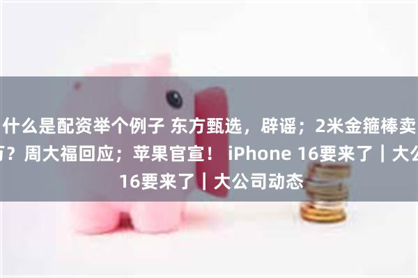 什么是配资举个例子 东方甄选，辟谣；2米金箍棒卖近180万？周大福回应；苹果官宣！ iPhone 16要来了｜大公司动态