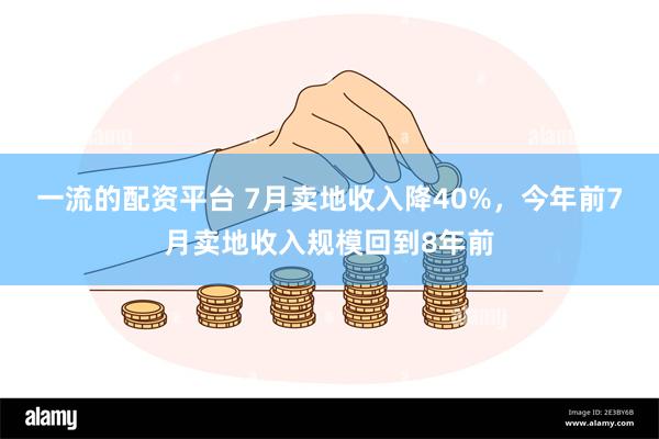 一流的配资平台 7月卖地收入降40%，今年前7月卖地收入规模回到8年前