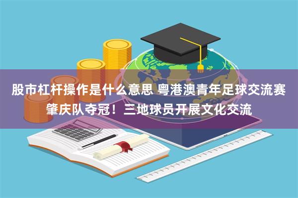 股市杠杆操作是什么意思 粤港澳青年足球交流赛肇庆队夺冠！三地球员开展文化交流