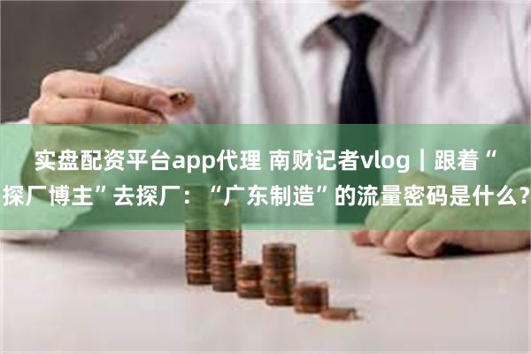 实盘配资平台app代理 南财记者vlog｜跟着“探厂博主”去探厂：“广东制造”的流量密码是什么？