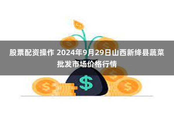 股票配资操作 2024年9月29日山西新绛县蔬菜批发市场价格行情