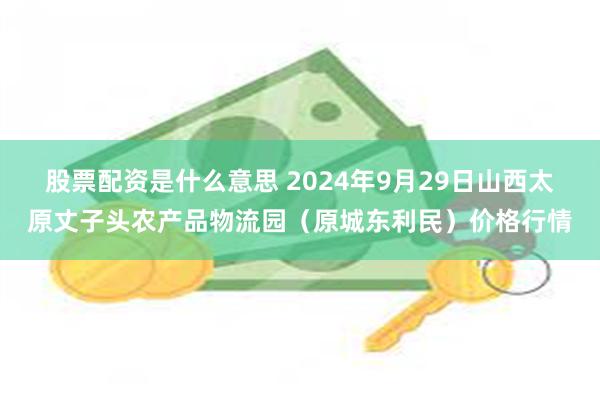 股票配资是什么意思 2024年9月29日山西太原丈子头农产品物流园（原城东利民）价格行情