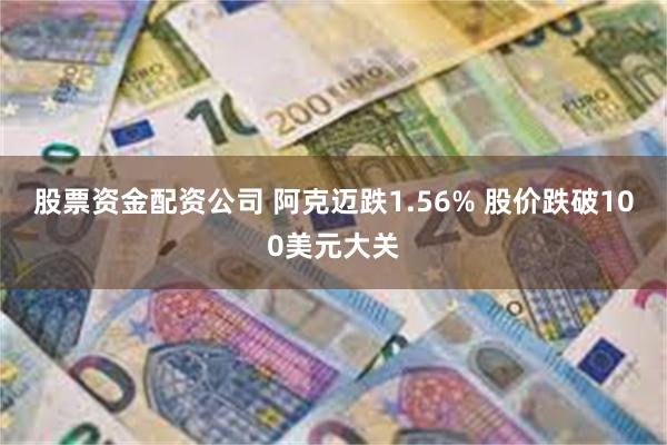 股票资金配资公司 阿克迈跌1.56% 股价跌破100美元大关