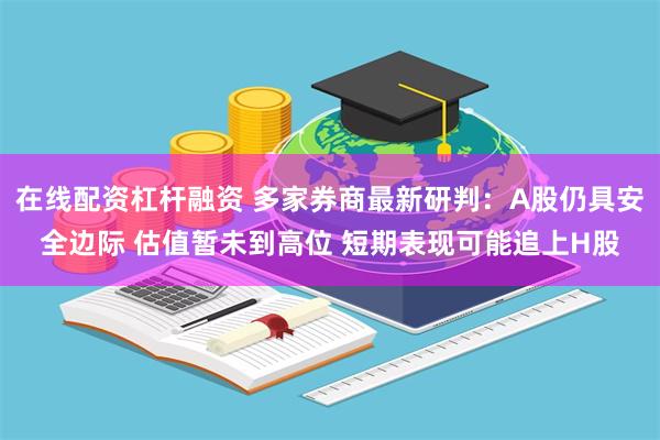 在线配资杠杆融资 多家券商最新研判：A股仍具安全边际 估值暂未到高位 短期表现可能追上H股