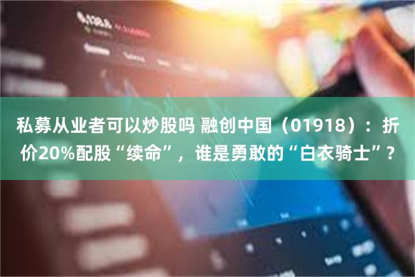 私募从业者可以炒股吗 融创中国（01918）：折价20%配股“续命”，谁是勇敢的“白衣骑士”？