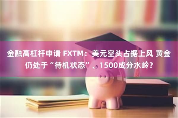 金融高杠杆申请 FXTM：美元空头占据上风 黄金仍处于“待机状态”、1500成分水岭？