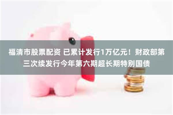 福清市股票配资 已累计发行1万亿元！财政部第三次续发行今年第六期超长期特别国债