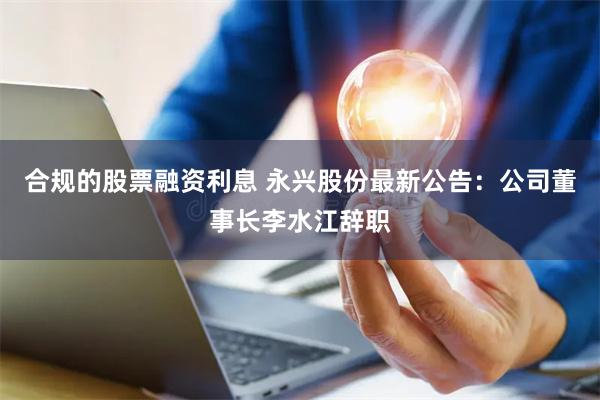 合规的股票融资利息 永兴股份最新公告：公司董事长李水江辞职