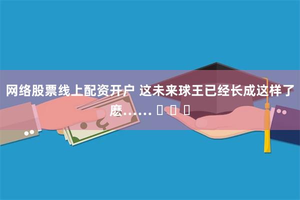 网络股票线上配资开户 这未来球王已经长成这样了麽…… ​​​