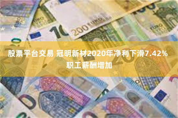 股票平台交易 冠明新材2020年净利下滑7.42% 职工薪酬增加