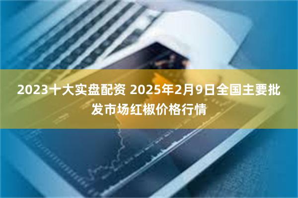 2023十大实盘配资 2025年2月9日全国主要批发市场红椒价格行情