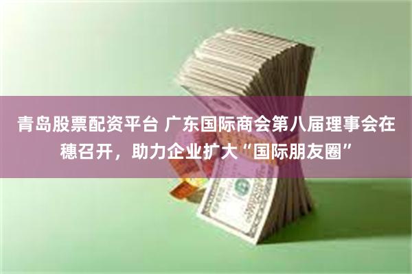 青岛股票配资平台 广东国际商会第八届理事会在穗召开，助力企业扩大“国际朋友圈”