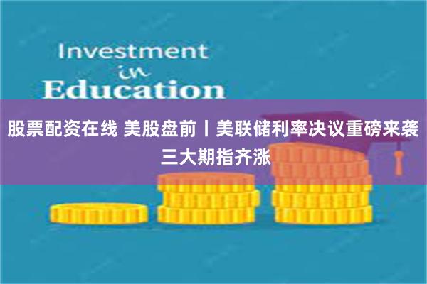 股票配资在线 美股盘前丨美联储利率决议重磅来袭 三大期指齐涨