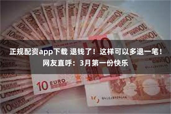 正规配资app下载 退钱了！这样可以多退一笔！网友直呼：3月第一份快乐